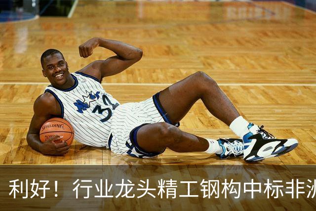 利好！行业龙头精工钢构中标非洲首富丹格特旗下项目，建成后将坐拥一项“东非最大”头衔